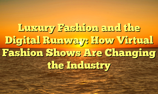 Luxury Fashion and the Digital Runway: How Virtual Fashion Shows Are Changing the Industry